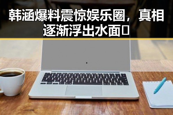 韩涵爆料震惊娱乐圈,真相逐渐浮出水面🤔