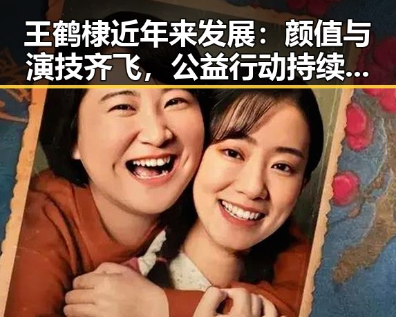 王鹤棣近年来发展:颜值与演技齐飞,公益行动持续进行