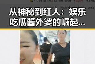 从神秘到红人:娱乐吃瓜酱外婆的崛起与真实面貌反差