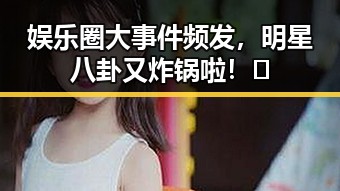 娱乐圈大事件频发,明星八卦又炸锅啦!🔥